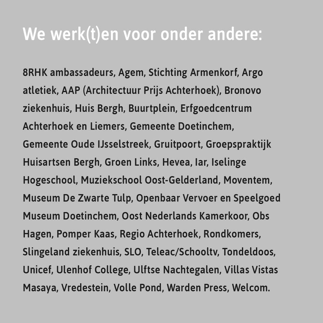 We werk(t)en voor onder andere: 8RHK ambassadeurs, Agem, Stichting Armenkorf, Argo atletiek, AAP (Architectuur Prijs Achterhoek), Bronovo ziekenhuis, Huis Bergh, Buurtplein, Erfgoedcentrum Achterhoek en Liemers, Gemeente Doetinchem, Gemeente Oude IJsselstreek, Gruitpoort, Groepspraktijk Huisartsen Bergh, Groen Links, Hevea, Iar, Iselinge Hogeschool, Muziekschool Oost-Gelderland, Moventem, Museum De Zwarte Tulp, Openbaar Vervoer en Speelgoed Museum Doetinchem, Oost Nederlands Kamerkoor, Obs Hagen, Pomper Kaas, Regio Achterhoek, Rondkomers, Slingeland ziekenhuis, SLO, Teleac/Schooltv, Tondeldoos, Unicef, Ulenhof College, Ulftse Nachtegalen, Villas Vistas Masaya, Vredestein, Volle Pond, Warden Press, Welcom.